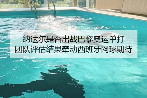 纳达尔是否出战巴黎奥运单打 团队评估结果牵动西班牙网球期待